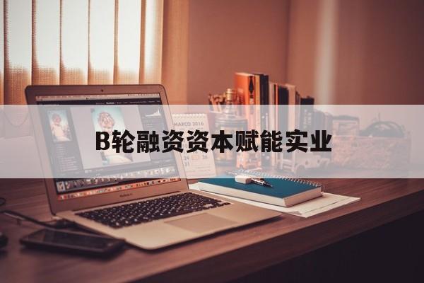 汕头市B轮融资资本赋能实业(b轮融资公司值得工作吗)